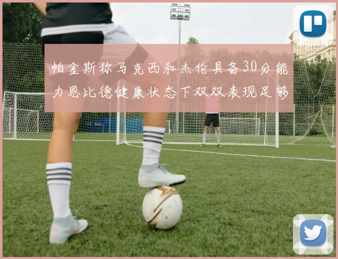 帕金斯称马克西和杰伦具备30分能力恩比德健康状态下双双表现足够
