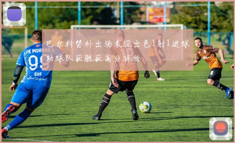 巴尔科替补出场表现出色1射1进球助球队获胜获高分评价