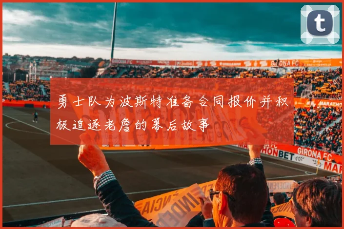 勇士队为波斯特准备合同报价并积极追逐老詹的幕后故事