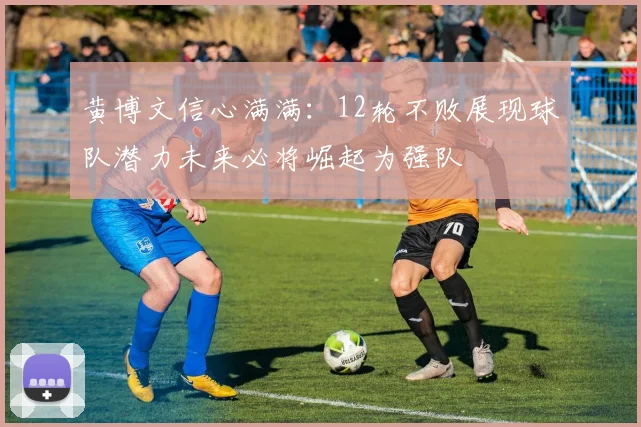 黄博文信心满满：12轮不败展现球队潜力未来必将崛起为强队