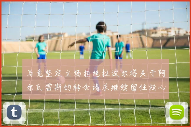 马竞坚定立场拒绝拉波尔塔关于阿尔瓦雷斯的转会请求继续留住核心球员