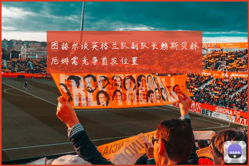图赫尔谈英格兰队副队长赖斯贝林厄姆需竞争首发位置
