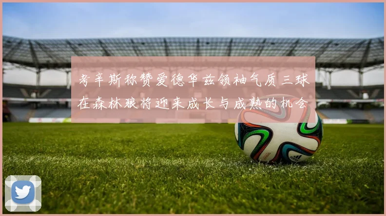 考辛斯称赞爱德华兹领袖气质三球在森林狼将迎来成长与成熟的机会
