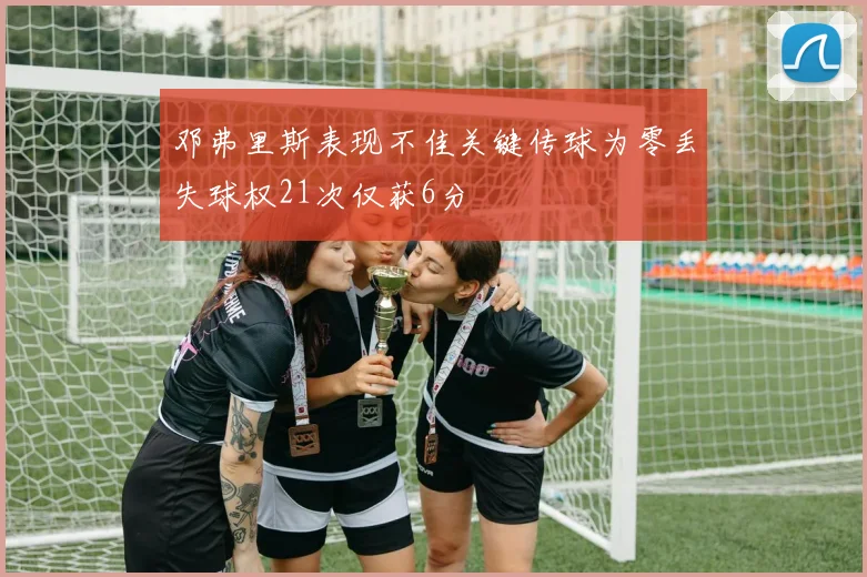 邓弗里斯表现不佳关键传球为零丢失球权21次仅获6分