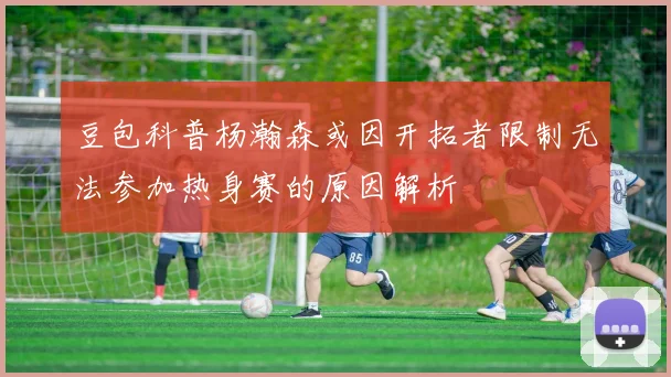 豆包科普杨瀚森或因开拓者限制无法参加热身赛的原因解析