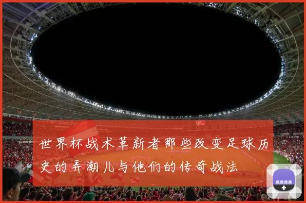 世界杯战术革新者那些改变足球历史的弄潮儿与他们的传奇战法