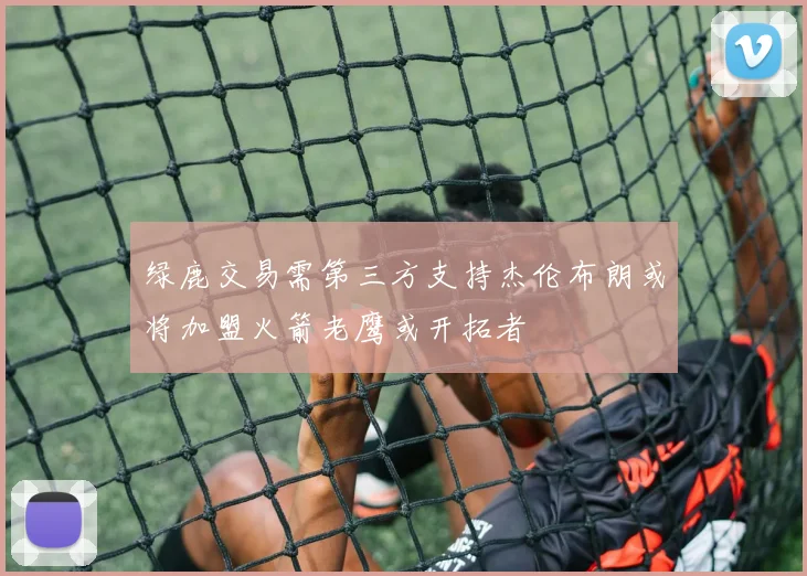绿鹿交易需第三方支持杰伦布朗或将加盟火箭老鹰或开拓者