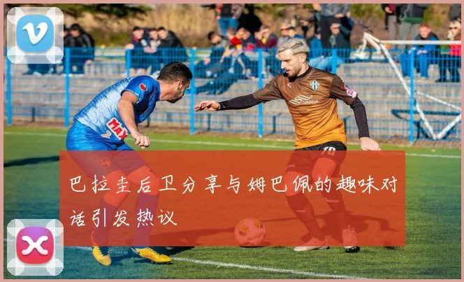 巴拉圭后卫分享与姆巴佩的趣味对话引发热议