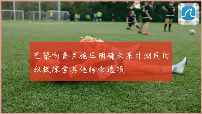 巴黎向费兰施压明确未来计划同时积极探索其他转会选项